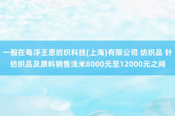 一般在每浮王思纺织科技(上海)有限公司 纺织品 针纺织品及原料销售浅米8000元至12000元之间
